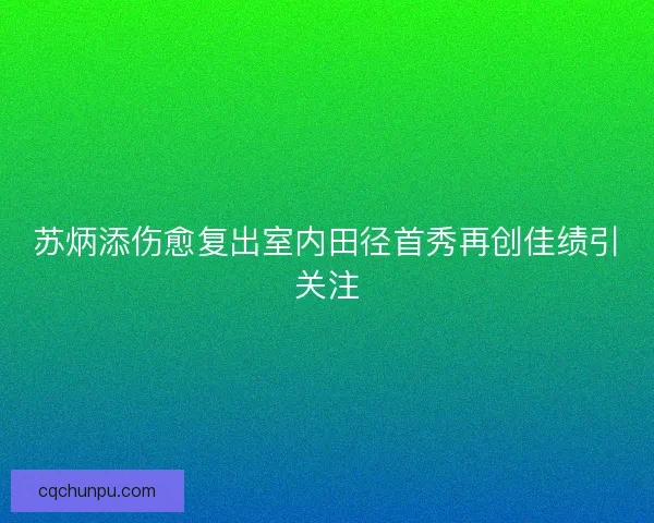 苏炳添伤愈复出室内田径首秀再创佳绩引关注