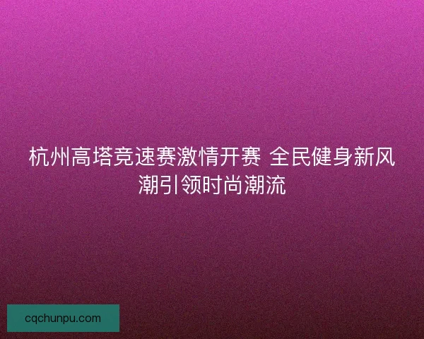 杭州高塔竞速赛激情开赛 全民健身新风潮引领时尚潮流